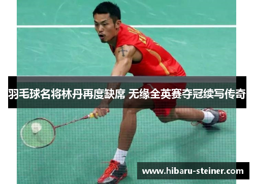 羽毛球名将林丹再度缺席 无缘全英赛夺冠续写传奇